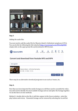 Step 3
Adding the audio files
You now need to add the audio File for Massive Attack’s Unfinished symphony (1991).
You can do this by following the link attached https://savetomp3.com/ZWmrfgj0MZI
simply click on the appropriate file and download in MP3 format.
There may be an alternative download programs to use such as I-tunes, etc..
Step 4.
Now that you have imported the media footage you will then need to assemble the video.
You will need to identify the most suitable footage and cut and splice the footage together.
To do this there are two methods.
Method 1: double click on the file, it will then appear in the Source window: select the
play button and review. Unwanted footage can be removed by selecting the In and Out
 