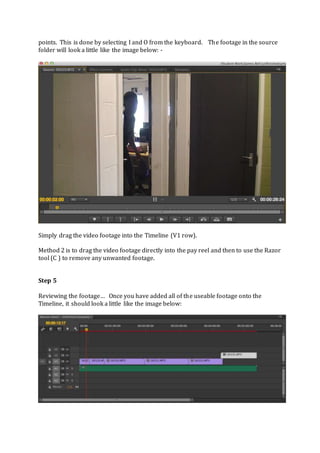 points. This is done by selecting I and O from the keyboard. The footage in the source
folder will look a little like the image below: -
Simply drag the video footage into the Timeline (V1 row).
Method 2 is to drag the video footage directly into the pay reel and then to use the Razor
tool (C ) to remove any unwanted footage.
Step 5
Reviewing the footage… Once you have added all of the useable footage onto the
Timeline, it should look a little like the image below:
 