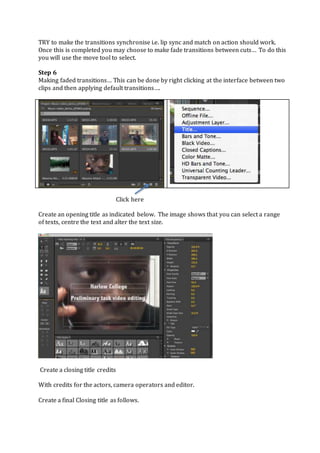 TRY to make the transitions synchronise i.e. lip sync and match on action should work.
Once this is completed you may choose to make fade transitions between cuts… To do this
you will use the move tool to select.
Step 6
Making faded transitions… This can be done by right clicking at the interface between two
clips and then applying default transitions….
Click here
Create an opening title as indicated below. The image shows that you can select a range
of texts, centre the text and alter the text size.
Create a closing title credits
With credits for the actors, camera operators and editor.
Create a final Closing title as follows.
 