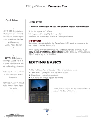 Editing With Adobe Premiere Pro
Tips & Tricks
Penn State
College of Communications updated August 2014
10
MEDIA TYPES
There are many types of files that you can import into Premiere.
Audio files may be .mp3, aif, wav
Still images could be jpeg, tif, psd among others
Video files can be .mov, mp4, flv,AVCHD among many others
IMPORTANT
Some video cameras - including the CanonVixias and Panasonic video cameras we
use - create a complex file structure.
When copying your content from your SD card to your project folder you MUST
copy the entire folder and subfolders. DON’T delete any of the subfolders.
DON’T rename any of the subfolders.
EDITING BASICS
1. Use the Project Pane and source window to look at your content
2. Select which clips or parts of clips you want to use
3. Place clips on the timeline (sequence)
4. Cut, move, edit, arrange clips on the timeline
				
				 Double click on a clip in the Project Pane and it will
				 appear in hte Source Window
•
REMEMBER. If you just use
the File>Import command
you won’t be able to import
from cameras like theVixia
and Panasonic.
Use the Media Browser
•
•
SETTINGS:. If you’re
working in Lubert 115 at In-
novation Park take note and
set the following preferences:
Preferences > Audio Hardware
> Default Device > Built in
Line Output
Preferences > Audio > Default
Audio Tracks > Stereo Media:
Use Mono
•
 