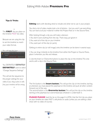 Editing With Adobe Premiere Pro
Tips & Tricks
Penn State
College of Communications updated August 2014
11
Editing starts with deciding what to include and what not to use in your project.
You shot a lot of video, maybe took a lot of photos – but you won’t use everything.
You can look at all your material in either the Project Pane or in the Source Pane.
After looking through a clip you will make a decision:
1.You don’t want anything from the clip. That’s easy, just ignore it
2.You want all of the clip on your timeline
3.You want part of the clip (or parts)
Getting an entire clip (or still image) onto the timeline can be done in several ways.
1.You can drag it directly to the timeline from either the Project or Source Panes,
place it wherever you like and release.
2. Use the Insert or Overwrite buttons to place the clip on the timeline.This only
works with a clip in the Source Pane.
The first button is the Insert button.This will put the clip on the timeline, starting
at wherever you have placed the playhead on the timeline and push all other content
forward, out of the way.
The second button is the Overwrite button.This will put the clip on the timeline
starting at the playhead, but overwrite(erase) whatever is underneath it.
PLEASE PLEASE read the tip on this page. It isVITAL that the first clip you place
on your timeline be video NOT a still photo or audio (unless you are editing a slide-
show with no video of course)
•
The FIRST clip you place on
the timeline MUST be video.
Because we are using this clip
to set the timeline to match
your video format.
You will get this box:
You DEFINITELY DEFINITELY
DEFINITELY want to select
“Change Sequence Settings”
This will set the sequence to
the proper settings for your
video. If you drag audio or stills
first, your timeline will be wrong.
•
 