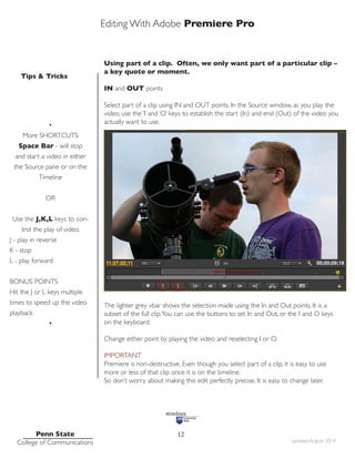 Editing With Adobe Premiere Pro
Tips & Tricks
Penn State
College of Communications updated August 2014
12
Using part of a clip. Often, we only want part of a particular clip –
a key quote or moment.
IN and OUT points
Select part of a clip using IN and OUT points. In the Source window, as you play the
video, use the ‘I’ and ‘O’ keys to establish the start (In) and end (Out) of the video you
actually want to use.
The lighter grey vbar shows the selection made using the In and Out points. It is a
subset of the full clip.You can use the buttons to set In and Out, or the I and O keys
on the keyboard.
Change either point by playing the video and reselecting I or O.
IMPORTANT
Premiere is non-destructive. Even though you select part of a clip, it is easy to use
more or less of that clip once it is on the timeline.
So don’t worry about making this edit perfectly precise. It is easy to change later.
•
More SHORTCUTS
Space Bar - will stop
and start a video in either
the Source pane or on the
Timeline
OR
Use the J,K,L keys to con-
trol the play of video.
J - play in reverse
K - stop
L - play forward
BONUS POINTS
Hit the J or L keys multiple
times to speed up the video
playback
•
 