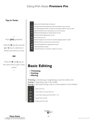 Editing With Adobe Premiere Pro
Tips & Tricks
Penn State
College of Communications updated August 2014
13
•
More J,K,L goodness::
Hold the K key, then tap the
J or L keys to advance or
retreat one frame at a time.
OR
Press the K and L keys at
the same time to play in slow
motion
•
Basic Editing
• Trimming
• Cutting
• Moving
Trimming is shortening (or lengthening) a clip from either end
Cutting is separating a clip in the middle
Moving is, obviously, moving a clip to a new position on the timeline
SelectTool (V)
Track Select ForwardTool (A)
Track Select BackwardTool (Shift + A)
Ripple EditTool (B)
Rolling EditTool (N)
 