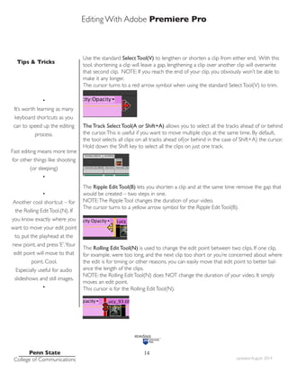 Editing With Adobe Premiere Pro
Tips & Tricks
Penn State
College of Communications updated August 2014
14
Use the standard Select Tool(V) to lengthen or shorten a clip from either end. With this
tool, shortening a clip will leave a gap, lengthening a clip over another clip will overwrite
that second clip. NOTE: If you reach the end of your clip, you obviously won’t be able to
make it any longer.
The cursor turns to a red arrow symbol when using the standard SelectTool(V) to trim.
The Track Select Tool(A or Shift+A) allows you to select all the tracks ahead of or behind
the cursor.This is useful if you want to move multiple clips at the same time. By default,
the tool selects all clips on all tracks ahead of(or behind in the case of Shift+A) the cursor.
Hold down the Shift key to select all the clips on just one track.
The Ripple Edit Tool(B) lets you shorten a clip and at the same time remove the gap that
would be created – two steps in one.
NOTE:The RippleTool changes the duration of your video.
The cursor turns to a yellow arrow symbol for the Ripple EditTool(B).
The Rolling Edit Tool(N) is used to change the edit point between two clips. If one clip,
for example, were too long, and the next clip too short or you’re concerned about where
the edit is for timing or other reasons, you can easily move that edit point to better bal-
ance the length of the clips.
NOTE: the Rolling EditTool(N) does NOT change the duration of your video, It simply
moves an edit point.
This cursor is for the Rolling EditTool(N).
•
It’s worth learning as many
keyboard shortcuts as you
can to speed up the editing
process.
Fast editing means more time
for other things like shooting
(or sleeping)
•
•
Another cool shortcut – for
the Rolling EditTool.(N). If
you know exactly where you
want to move your edit point
to, put the playhead at the
new point, and press ‘E’.Your
edit point will move to that
point. Cool.
Especially useful for audio
slideshows and still images.
•
 