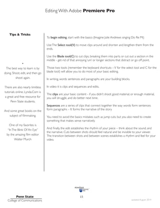 Editing With Adobe Premiere Pro
Tips & Tricks
Penn State
College of Communications updated August 2014
15
To begin editing, start with the basics (Imagine Julie Andrews singing Do Re Mi)
UseThe Select tool(V) to move clips around and shorten and lengthen them from the
ends.
Use the Blade tool(C) to cut clips, breaking them into parts or cut out a section in the
middle - get rid of that annoying ‘um’ or longer sections that distract or go off point.
Those two tools (remember the keyboard shortcuts –V for the select tool and C for the
blade tool) will allow you to do most of your basic editing.
In writing, words sentences and paragraphs are your building blocks.
In video it is clips and sequences and edits.
The clips are your basic content - if you didn’t shoot good material, or enough material,
you will struggle, and do better next time.
Sequences are a series of clips that connect together the way words form sentences
form paragraphs – It forms the narrative of the story.
You need to avoid the basics mistakes such as jump cuts, but you also need to create
something that makes sense narratively.
And finally, the edit establishes the rhythm of your piece – think about the sound, and
the narrative. Cuts between shots should feel natural and be invisible to your viewer.
The transition between shots and between scenes establishes a rhythm and feel for your
video.
•
The best way to learn is by
doing. Shoot, edit, and then go
shoot again.
There are also nearly limitless
tutorials online. Lynda.Com is
a great and free resource for
Penn State students.
And some great books on the
subject of filmmaking.
One of my favorites is
“InThe Blink Of An Eye”
by the amazing film editor
Walter Murch
 