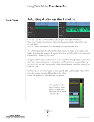 Editing With Adobe Premiere Pro
Tips & Tricks
Penn State
College of Communications updated August 2014
17
Adjusting Audio on the Timeline
If you can’t see the waveform of the audio, deepen the height of the track.
Note how the select tool changes shape and allows you grab the edge of the track
and pull down.
You can turn off the volume,‘mute’ a track by clicking the speaker icon.
The white line controls the volume of the track. Click and drag it up to make a track
louder, down to make it quieter. IF you don’t see that white line, click on the diamond
icon and select’ Show Clip Keyframes’
Your goal is to have your audio adjusted so it is consistent throughout your video. You
don’t want listeners screaming in pain as they rip off headphones because of blaring
sounds, nor do you want them missing critical sounds because everything suddenly be-
came too quiet.
For the web, we aim for our audio to peak around -6db. Use the audio meter in Pre-
miere to monitor your clips. Click and drag the yellow
line on the waveform to raise or lower the volume.
The waveform will
bounce as your audio
plays.You want your
typical sounds to hover
around -6db.
 