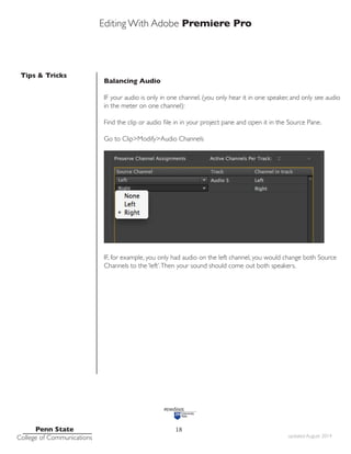 Editing With Adobe Premiere Pro
Tips & Tricks
Penn State
College of Communications updated August 2014
18
Balancing Audio
IF your audio is only in one channel. (you only hear it in one speaker, and only see audio
in the meter on one channel):
Find the clip or audio file in in your project pane and open it in the Source Pane.
Go to Clip>Modify>Audio Channels
IF, for example, you only had audio on the left channel, you would change both Source
Channels to the ‘left’.Then your sound should come out both speakers.
 