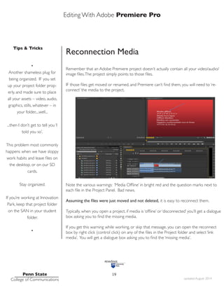Editing With Adobe Premiere Pro
Tips & Tricks
Penn State
College of Communications updated August 2014
19
Reconnection Media
Remember that an Adobe Premiere project doesn’t actually contain all your video/audio/
image files.The project simply points to those files.
IF those files get moved or renamed, and Premiere can’t find them, you will need to ‘re-
connect’ the media to the project.
Note the various warnings: ‘Media Offline’ in bright red and the question marks next to
each file in the Project Panel. Bad news.
Assuming the files were just moved and not deleted, it is easy to reconnect them.
Typically, when you open a project, if media is ‘offline’ or ‘disconnected’ you’ll get a dialogue
box asking you to find the missing media.
If you get this warning while working, or skip that message, you can open the reconnect
box by right click (control click) on any of the files in the Project folder and select ‘link
media’. You will get a dialogue box asking you to find the ‘missing media’.
•
Another shameless plug for
being organized. IF you set
up your project folder prop-
erly, and made sure to place
all your assets – video, audio,
graphics, stills, whatever – in
your folder,...well...
...then I don’t get to tell you ‘I
told you so’.
This problem most commonly
happens when we have sloppy
work habits and leave files on
the desktop, or on our SD
cards.
Stay organized.
If you’re working at Innovation
Park, keep that project folder
on the SAN in your student
folder.
•
 