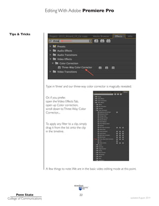 Editing With Adobe Premiere Pro
Tips & Tricks
Penn State
College of Communications updated August 2014
22
Type in ‘three’ and our three-way color corrector is magically revealed.
Or, if you prefer,
open theVideo EffectsTab,
open up Color correction,
scroll down toThree-Way Color
Corrector....
To apply any filter to a clip, simply
drag it from the list onto the clip
in the timeline.
A few things to note.We are in the basic video editing mode at this point.
 