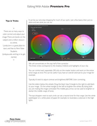 Editing With Adobe Premiere Pro
Tips & Tricks
Penn State
College of Communications updated August 2014
24
It can be our one-stop shopping for much of our work. Just a few basics, then just ex-
plore and see what you can do.
We will concentrate on this top half of the corrector.
The three circles correspond to the shadow, midtone and highlights of your clip.
You can control each separately OR click on the master button and work on the entire
tonal range at once.This can be useful if you have an overall colorcast to your image for
example.
Typically, it’s best to adjust contrast and brightness BEFORE color correcting.
Use the sliders below the wheels. Drag the black ‘input’ triangle to the right to add black
to your image. Or, the white triangle to the left to brighten the whites. By doing both
you are making the image contrastier.The middle gray arrow can be used to brighten or
darken the middle range of tones
The eye droppers next to each circle can set a neutral tone for that range. Use the white
eyedropper on a white piece of paper, for example, to neutralize a colorcast in the high-
lights.
•
There are so many ways to
color correct and adjust your
image.There are books on the
subject and a million resourc-
es online.
Lynda.com is a great place to
start, and free to Penn State
Students.
lynda.psu.edu and log in to get
started.
•
 