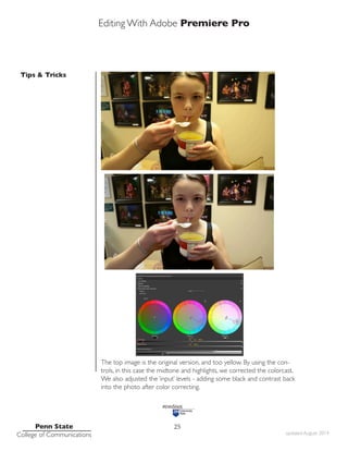 Editing With Adobe Premiere Pro
Tips & Tricks
Penn State
College of Communications updated August 2014
25
As shot, her face is a little dark and too yellow/orange.
The top image is the original version, and too yellow. By using the con-
trols, in this case the midtone and highlights, we corrected the colorcast.
We also adjusted the ‘input’ levels - adding some black and contrast back
into the photo after color correcting.
 