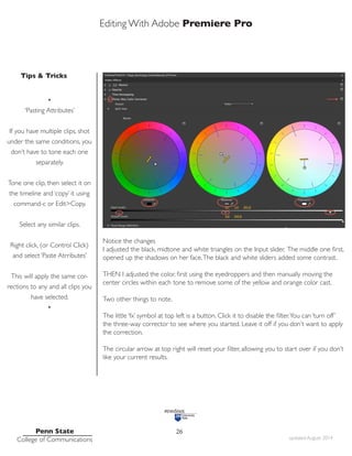 Editing With Adobe Premiere Pro
Tips & Tricks
Penn State
College of Communications updated August 2014
26
Notice the changes
I adjusted the black, midtone and white triangles on the Input slider. The middle one first,
opened up the shadows on her face.The black and white sliders added some contrast.
THEN I adjusted the color, first using the eyedroppers and then manually moving the
center circles within each tone to remove some of the yellow and orange color cast.
Two other things to note.
The little ‘fx’ symbol at top left is a button. Click it to disable the filter.You can ‘turn off’
the three-way corrector to see where you started. Leave it off if you don’t want to apply
the correction.
The circular arrow at top right will reset your filter, allowing you to start over if you don’t
like your current results.
•
‘Pasting Attributes’
If you have multiple clips, shot
under the same conditions, you
don’t have to tone each one
separately.
Tone one clip, then select it on
the timeline and ‘copy’ it using
command-c or Edit>Copy.
Select any similar clips.
Right click, (or Control Click)
and select ‘Paste Atrributes’
This will apply the same cor-
rections to any and all clips you
have selected.
•
 