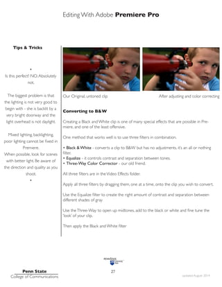 Editing With Adobe Premiere Pro
Tips & Tricks
Penn State
College of Communications updated August 2014
27
•
Is this perfect? NO.Absolutely
not.
The biggest problem is that
the lighting is not very good to
begin with - she is backlit by a
very bright doorway and the
light overhead is not daylight.
Mixed lighting, backlighting,
poor lighting cannot be fixed in
Premiere.
When possible, look for scenes
with better light. Be aware of
the direction and quality as you
shoot.
•
Our Original, untoned clip After adjusting and color correcting
Converting to B&W
Creating a Black and White clip is one of many special effects that are possible in Pre-
miere, and one of the least offensive.
One method that works well is to use three filters in combination.
• Black & White - converts a clip to B&W but has no adjustments. it’s an all or nothing
filter.
• Equalize - it controls contrast and separation between tones.
• Three-Way Color Corrector - our old friend.
All three filters are in theVideo Effects folder.
Apply all three filters by dragging them, one at a time, onto the clip you wish to convert.
Use the Equalize filter to create the right amount of contrast and separation between
different shades of gray
Use theThree-Way to open up midtones, add to the black or white and fine tune the
‘look’ of your clip.
Then apply the Black and White filter
 