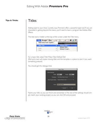 Editing With Adobe Premiere Pro
Tips & Tricks
Penn State
College of Communications updated August 2014
28
Titles
Adding type to your show is pretty easy. Premiere offers a powerful type tool. If you are
interested in getting beyond the basics, you’ll need to learn a program like Adobe After
Effects.
The title tool is hidden at the top of the screen under theTitle menu.
For a basic title, selectTitle>NewTitle>Default Still
(Roll and crawl will create moving titles and the template is a place to start if you want
something prebuilt)
You should get this dialogue box
Name your title, so you can find it and remember it.The rest of the settings should sim-
ply match your existing project, so you can click OK and proceed.
 