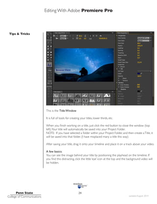 Editing With Adobe Premiere Pro
Tips & Tricks
Penn State
College of Communications updated August 2014
29
This is the Title Window
It is full of tools for creating your titles, lower thirds, etc.
When you finish working on a title, just click the red button to close the window (top
left).Your title will automatically be saved into your Project Folder.
NOTE: If you have selected a folder within your Project Folder, and then create aTitle, it
will be saved into that folder. (I have misplaced many a title this way)
After saving your title, drag it onto your timeline and place it on a track above your video.
A few basics:
You can see the image behind your title by positioning the playhead on the timeline. If
you find this distracting, click the little ‘eye’ icon at the top and the background video will
be hidden.
 