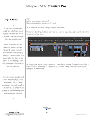 Editing With Adobe Premiere Pro
Tips & Tricks
Penn State
College of Communications updated August 2014
31
site?
Is it for broadcast on television?
Do you have a client with a specific need?
All of these will influence how you export your video.
Step one is deciding what to export. Do you want to export everything on the timeline,
or just part of a project.
Premiere lets you designate a ‘work area’ on the timeline.
By dragging the yellow tabs you can select part of your timeline.This can be useful if you
want to export a test of your project, or to just make sure you’re only exporting the
right part of the timeline.
•
A common mistake when
exporting is to forget about
clips you’ve left at the end of
a timeline. Maybe you dragged
them there ‘just in case’.
Those ‘orphaned’ clips will
make your export time very
long, and create much em-
barrassment when you play
back your piece and odd clips
appear after the show is sup-
posed to end. Setting a work
area guarantees only what you
want is exported
•
•
A work area can also be used
when rendering. If you need
to render a piece of your
project, set the work area.This
will allow you to render more
quickly, by only rendering what
you need at the moment.
•
 