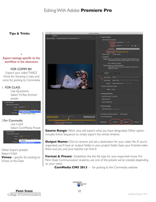 Editing With Adobe Premiere Pro
Tips & Tricks
Penn State
College of Communications updated August 2014
32
Source Range: Work area will export what you have designated. Other option
includes Entire Sequence to simply export the whole timeline.
Output Name: Click to rename and set a destination for your video file. IF you’re
organized, you’ll have an ‘output’ folder, in your project folder. Save your finished video
there and you and your teacher can find it!
Format & Preset: Establishes the the file type for your exported movie. For
Penn State Communication students, use one of the presets we’ve created, depending
on your need:
ComMedia CMS 2013 – for posting to the Commedia website
•
Export settings specific to the
workflow in the classroom.
FOR COMM 481
Export your videoTWICE
Once for showing in class and
once for posting to Commedia
1. FOR CLASS
Use Quicktime
Select ‘Hi-Res Archive’ 		
preset
2.For Commedia:
Use h.264
Select ComMedia Preset
Other Export presets:
Select H.264
Vimeo - specific for posting to
Vimeo orYouTube
 