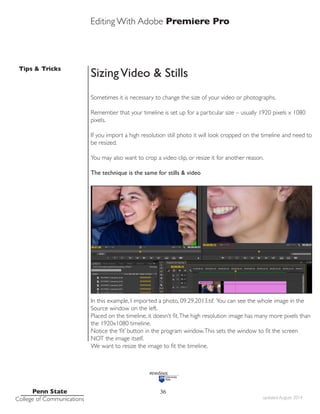 Editing With Adobe Premiere Pro
Tips & Tricks
Penn State
College of Communications updated August 2014
36
SizingVideo & Stills
Sometimes it is necessary to change the size of your video or photographs.
Remember that your timeline is set up for a particular size – usually 1920 pixels x 1080
pixels.
If you import a high resolution still photo it will look cropped on the timeline and need to
be resized.
You may also want to crop a video clip, or resize it for another reason.
The technique is the same for stills & video
In this example, I imported a photo, 09.29.2013.tif. You can see the whole image in the
Source window on the left.
Placed on the timeline, it doesn’t fit.The high resolution image has many more pixels than
the 1920x1080 timeline.
Notice the ‘fit’ button in the program window.This sets the window to fit the screen
NOT the image itself.
We want to resize the image to fit the timeline.
 