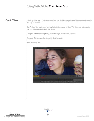 Editing With Adobe Premiere Pro
Tips & Tricks
Penn State
College of Communications updated August 2014
38
MOST photos are a different shape than our video.You’ll probably need to crop a little off
the top or bottom.
Don’t show the black around the photo in the video window.We don’t want distracting
black borders showing up in our video.
Drag the white cropping tool just to the edge of the video window.
Re-select ‘Fit’ to make the video window big again.
Voila, you’re done!
 