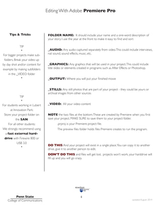 Editing With Adobe Premiere Pro
Tips & Tricks
Penn State
College of Communications updated August 2014
4
FOLDER NAME: It should include your name and a one-word description of
your story. I use the year at the front to make it easy to find and sort
_AUDIO: Any audio captured separately from video.This could include interviews,
nat sound, sound effects, music, etc.
_GRAPHICS: Any graphics that will be used in your project.This could include
title slides or elements created in programs such as After Effects or Photoshop.
_OUTPUT: Where you will put your finished movie
_STILLS: Any still photos that are part of your project - they could be yours or
archival images from other sources
_VIDEO: All your video content
NOTE the two files at the bottom.These are created by Premiere when you first
save your project. MAKE SURE to save them to your project folder.
.prproj is your Premiere project file.
The preview files folder holds files Premiere creates to run the program.
DO THIS And your project will exist in a single place.You can copy it to another
drive, give it to another person to edit.
DON’T DO THIS and files will get lost. projects won’t work, your harddrive will
fill up and you will go crazy.
TIP
•
For bigger projects make sub-
folders. Break your video up
by day shot and/or content for
example by making subfolders
in the _VIDEO folder
•
TIP
•
For students working in Lubert
at Innovation Park:
Store your project folder on
the SAN
For all other students:
We strongly recommend using
a fast external hard-
drive with Firewire 800 or
USB 3.0
•
 