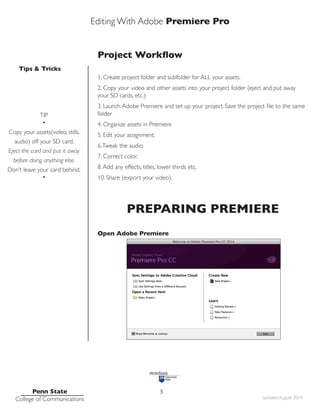 Editing With Adobe Premiere Pro
Tips & Tricks
Penn State
College of Communications updated August 2014
5
Project Workflow
1. Create project folder and subfolder for ALL your assets.
2. Copy your video and other assets into your project folder (eject and put away
your SD cards, etc.)
3. Launch Adobe Premiere and set up your project. Save the project file to the same
folder
4. Organize assets in Premiere
5. Edit your assignment.
6.Tweak the audio.
7. Correct color.
8.Add any effects, titles, lower thirds etc.
10. Share (export your video).
PREPARING PREMIERE
Open Adobe Premiere
TIP
•
Copy your assets(video, stills,
audio) off your SD card.
Eject the card and put it away
before doing anything else.
Don’t leave your card behind.
•
 