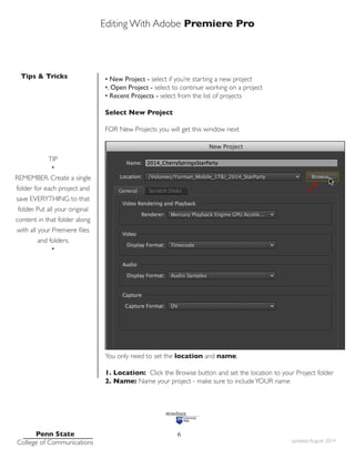Editing With Adobe Premiere Pro
Tips & Tricks
Penn State
College of Communications updated August 2014
6
• New Project - select if you’re starting a new project
•. Open Project - select to continue working on a project
• Recent Projects - select from the list of projects
Select New Project
FOR New Projects you will get this window next
You only need to set the location and name.
1. Location: Click the Browse button and set the location to your Project folder
2. Name: Name your project - make sure to includeYOUR name
TIP
•
REMEMBER. Create a single
folder for each project and
save EVERYTHING to that
folder. Put all your original
content in that folder along
with all your Premiere files
and folders.
•
 