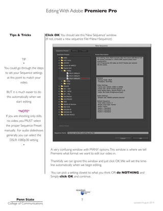 Editing With Adobe Premiere Pro
Tips & Tricks
Penn State
College of Communications updated August 2014
7
Click OK You should see this ‘New Sequence’ window.
(If not, create a new sequence File>New>Sequence)
A very confusing window with MANY options.This window is where we tell
Premiere what format we want to edit our video in.
Thankfully we can ignore this window and just click OK.We will set the time-
line automatically when we begin editing.
You can pick a setting closest to what you think OR do NOTHING and
Simply click OK and continue.
TIP
•
You could go through the steps
to set your Sequence settings
at this point to match your
video.
BUT it is much easier to do
this automatically when we
start editing.
*NOTE*
If you are shooting only stills,
no video, you MUST select
the proper Sequence Preset
manually. For audio slideshows
generally you can select the
DSLR 1080p30 setting
•
 