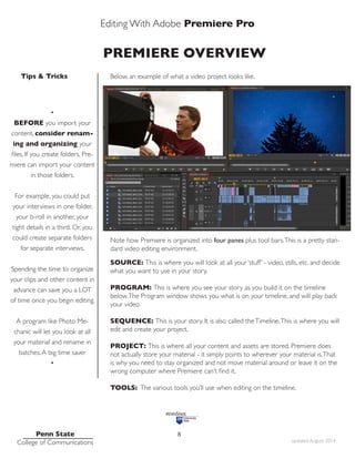 Editing With Adobe Premiere Pro
Tips & Tricks
Penn State
College of Communications updated August 2014
8
PREMIERE OVERVIEW
Below, an example of what a video project looks like.
Note how Premiere is organized into four panes plus tool bars.This is a pretty stan-
dard video editing environment.
SOURCE: This is where you will look at all your ‘stuff’ - video, stills, etc. and decide
what you want to use in your story.
PROGRAM: This is where you see your story as you build it on the timeline
below.The Program window shows you what is on your timeline, and will play back
your video.
SEQUENCE: This is your story. It is also called theTimeline.This is where you will
edit and create your project.
PROJECT: This is where all your content and assets are stored. Premiere does
not actually store your material - it simply points to wherever your material is.That
is why you need to stay organized and not move material around or leave it on the
wrong computer where Premiere can’t find it.
TOOLS: The various tools you’ll use when editing on the timeline.
•
BEFORE you import your
content, consider renam-
ing and organizing your
files. If you create folders, Pre-
miere can import your content
in those folders.
For example, you could put
your interviews in one folder,
your b-roll in another, your
tight details in a third. Or, you
could create separate folders
for separate interviews.
Spending the time to organize
your clips and other content in
advance can save you a LOT
of time once you begin editing.
A program like Photo Me-
chanic will let you look at all
your material and rename in
batches.A big time saver
•
 