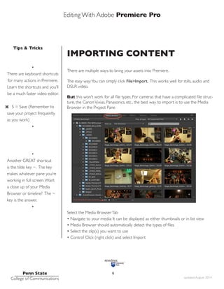 Editing With Adobe Premiere Pro
Tips & Tricks
Penn State
College of Communications updated August 2014
9
IMPORTING CONTENT
There are multiple ways to bring your assets into Premiere.
The easy way:You can simply click File>Import. This works well for stills, audio and
DSLR video.
But this won’t work for all file types. For cameras that have a complicated file struc-
ture, the CanonVixias, Panasonics, etc., the best way to import is to use the Media
Browser in the Project Pane
Select the Media BrowserTab
• Navigate to your media: It can be displayed as either thumbnails or in list view
• Media Browser should automatically detect the types of files
• Select the clip(s) you want to use
• Control Click (right click) and select Import
•
There are keyboard shortcuts
for many actions in Premiere.
Learn the shortcuts and you’ll
be a much faster video editor.
S = Save (Remember to
save your project frequently
as you work)
•
•
Another GREAT shortcut
is the tilde key ~. The key
makes whatever pane you’re
working in full screen.Want
a close up of your Media
Browser or timeline? The ~
key is the answer.
•
 