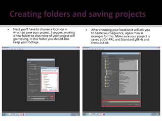    Next you’ll have to choose a location in            After choosing your location it will ask you
    which to save your project. I suggest making         to name your sequence, again mine is
    a new folder so that none of your project will       example for this. Make sure your project is
    go missing. In this folder you should also           saved at DV-PAL and Standard 48kHz and
    keep your footage.                                   then click ok.
 