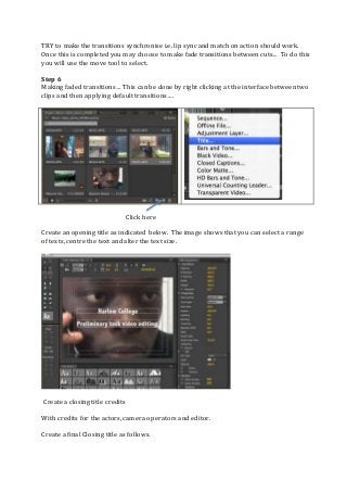 TRY to make the transitions synchronise i.e. lip sync and match on action should work.
Once this is completed you may choose to make fade transitions between cuts… To do this
you will use the move tool to select.
Step 6
Making faded transitions… This can be done by right clicking at the interface between two
clips and then applying default transitions….
Click here
Create an opening title as indicated below. The image shows that you can select a range
of texts, centre the text and alter the text size.
Create a closing title credits
With credits for the actors, camera operators and editor.
Create a final Closing title as follows.
 