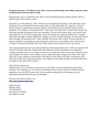 Premieresales.com is an efficient water filter system manufacturing and trading company which
is publicizing its latest products online.
Premieresales.com is an efficient water filter system manufacturing and trading company which is
publicizing its latest products online.
Oceanside, CA (December 22, 2015) - Recent reports regarding the advance water purifying system
introduction has been shared by Premieresales.com. It is anticipated that the company is all set to
launch innovative technology containing superior water filters having remarkable germ cleaning
capability. The company is declaring its best 3 stage under sink water filter system which can provide
maximum possible germ protection to the consumers. In line with Premiere Sales, the exclusive and
elite collection of water filter systems this season will include very superior products like everpure
h300 filter cartridge, everpure i2000 filter cartridge, 3m cfs8112s filter cartridge, 3m aqua-pure ap110
filter cartridge, 3m aqua-pure ap217 filter cartridge and various other models. The growing rate of
diseases globally is demanding maximum impurity immunity for consumable water and hence the
evolution of modern technology intact water filter systems from Premiere Sales came about.
The company promises to provide high performance delivering products only which are expected to be
extremely durable and handy. Talking about the optimum benefits regarding water purification,
company mentions about its new range of innovative systems like whole house water filtration system,
watts premier zero waste reverse osmosis system, under sink quick change water filter, watts water
filters for 5 stage, submicron water filters, best tankless water heater scale filter, water heater scale
filter and several other beneficial products. The company assures about quickly noticeable results for
the superior class water filter systems.
About Premieresales.com
Premieresales.com is an efficient and innovative water filter system manufacturing and trading
company. The company uses very advance technology in their systems which can fight maximum
impurities to provide 99.9% pure water. All the products introduced by the company are low
maintenance required and low power consuming.
For more information, please visit
http://www.premieresales.com/
Media Contact:
Premiere Sales
3771 Kelton Dr.
Oceanside, CA 92056
Ph: (800) 817-6306
 