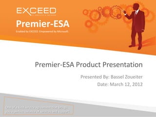 Premier-ESA
       Enabled by EXCEED. Empowered by Microsoft.




                      Premier-ESA Product Presentation
                                                    Presented By: Bassel Zoueiter
                                                           Date: March 12, 2012



One of a kind service agreement that brings
you a perfect balance of services and support.
 
