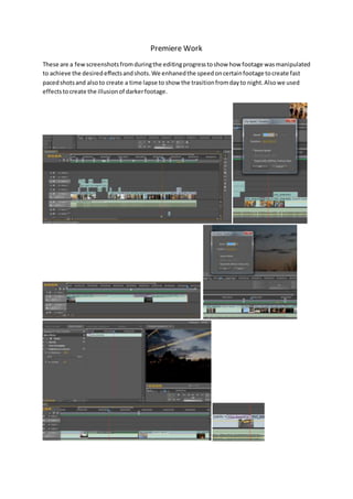 Premiere Work
These are a fewscreenshotsfromduringthe editingprogresstoshow how footage wasmanipulated
to achieve the desiredeffectsandshots.We enhanedthe speedoncertainfootage tocreate fast
pacedshotsand alsoto create a time lapse to show the trasitionfromdayto night.Alsowe used
effectstocreate the illusionof darkerfootage.
 