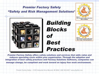 Premier Factory Safety “Safety and Risk Management Solutions” Premier Factory Safety offers safety solutions and services that adds value and reduces operating costs within your organization. Through the adoption and integration of best safety practices and Factory Solutions Software, companies can manage change, be compliant and work toward an injury free work environment .   Building Blocks of  Best Practices Premier Factory Safety  – 51551 Industrial Drive Macomb, MI 48042  (248) 583-2420 * www.pfsafety.com 