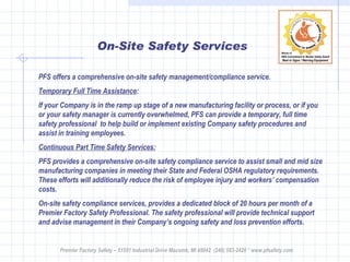 On-Site Safety Services PFS offers a comprehensive on-site safety management/compliance service.  Temporary Full Time Assistance : If your Company is in the ramp up stage of a new manufacturing facility or process, or if you or your safety manager is currently overwhelmed, PFS can provide a temporary, full time safety professional  to help build or implement existing Company safety procedures and assist in training employees.  Continuous Part Time Safety Services: PFS provides a comprehensive on-site safety compliance service to assist small and mid size manufacturing companies in meeting their State and Federal OSHA regulatory requirements. These efforts will additionally reduce the risk of employee injury and workers’ compensation costs.  On-site safety compliance services, provides a dedicated block of 20 hours per month of a Premier Factory Safety Professional. The safety professional will provide technical support and advise management in their Company’s ongoing safety and loss prevention efforts.  Premier Factory Safety – 51551 Industrial Drive Macomb, MI 48042  (248) 583-2420 * www.pfsafety.com 