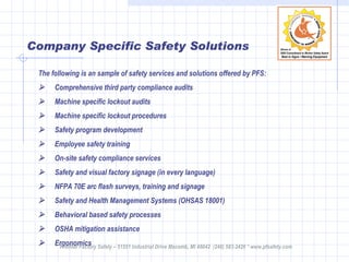 Company Specific Safety Solutions The following is an sample of safety services and solutions offered by PFS:         Comprehensive third party compliance audits        Machine specific lockout audits        Machine specific lockout procedures        Safety program development        Employee safety training        On-site safety compliance services        Safety and visual factory signage (in every language)        NFPA 70E arc flash surveys, training and signage        Safety and Health Management Systems (OHSAS 18001)        Behavioral based safety processes         OSHA mitigation assistance        Ergonomics Premier Factory Safety – 51551 Industrial Drive Macomb, MI 48042  (248) 583-2420 * www.pfsafety.com 