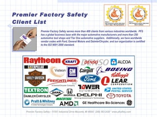 Premier Factory Safety Client List Premier Factory Safety – 51551 Industrial Drive Macomb, MI 48042  (248) 583-2420 * www.pfsafety.com Premier Factory Safety serves more than 400 clients from various industries worldwide.  PFS  has a global business base with the major automotive manufacturers and more than 250 automotive tool shops and Tier One automotive suppliers.  Additionally, we have worldwide vendor codes with Ford, General Motors and DaimlerChrysler, and our organization is certified to the ISO 9001:2000 standard. 