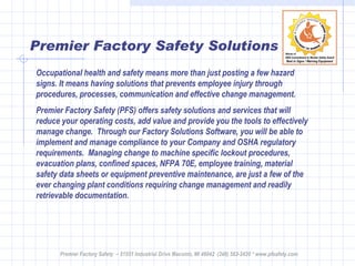 Premier Factory Safety Solutions Occupational health and safety means more than just posting a few hazard signs. It means having solutions that prevents employee injury through procedures, processes, communication and effective change management. Premier Factory Safety (PFS) offers safety solutions and services that will reduce your operating costs, add value and provide you the tools to effectively manage change.  Through our Factory Solutions Software, you will be able to implement and manage compliance to your Company and OSHA regulatory requirements.  Managing change to machine specific lockout procedures, evacuation plans, confined spaces, NFPA 70E, employee training, material safety data sheets or equipment preventive maintenance, are just a few of the ever changing plant conditions requiring change management and readily retrievable documentation.  Premier Factory Safety  – 51551 Industrial Drive Macomb, MI 48042  (248) 583-2420 * www.pfsafety.com 