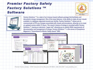 Premier Factory Safety Factory Solutions  TM  Software Premier Factory Safety – 51551 Industrial Drive Macomb, MI 48042  (248) 583-2420 * www.pfsafety.com Factory Solutions  TM  is a state of art, browser based software package that facilitates and documents change management. One of the many features, is the ability to make all your visuals available in a database organized around your facility. Factory Solutions  TM  allows you to communicate to PFS any changes associated with visuals and procedures, allowing us to create an updated version within 72 hours. The visual's history of change is recorded within Factory Solutions  TM , leaving an electronic “paper trail” allowing you to satisfy OSHA requirements of documentation and management of change. Factory Solutions  TM   is the winner of Compliance Magazine's "Commitment to Worker Safety Award" 2003. 