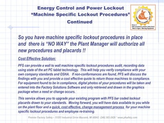 Energy Control and Power Lockout “Machine Specific Lockout Procedures” Continued   So you have machine specific lockout procedures in place and  there is “NO WAY” the Plant Manager will authorize all new procedures and placards !! Cost Effective Solution: PFS can provide a wall to wall machine specific lockout procedures audit, recording data using state of the art PC tablet technology.  This will help you verify compliance with your own company standards and OSHA.  If non-conformances are found, PFS will discuss the findings with you and provide a cost effective quote to return those machines to compliance.  For equipment found to be in compliance, digital photos of your procedures will be taken and entered into the Factory Solutions Software and only retrieved and drawn in the graphics package when a need or change occurs.  This service allows you to upgrade your existing program with PFS bar coded lockout placards drawn to your standards.  Moving forward, you will have data available to you while on the plant floor and a  quick, cost effective, change management process  for your machine specific lockout procedures and employee re-training.  Premier Factory Safety – 51551 Industrial Drive Macomb, MI 48042  (248) 583-2420 * www.pfsafety.com 