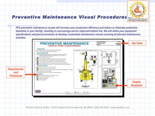Preventive Maintenance Visual Procedures PFS preventive maintenance visuals will increase your production efficiency and reduce or eliminate production downtime in your facility, resulting in cost savings and an improved bottom line. We will utilize your equipment specifications and plant procedures to develop customized maintenance visuals covering all planned maintenance activities. Requirements and Procedures Bar Code Graphic Illustration Premier Factory Safety – 51551 Industrial Drive Macomb, MI 48042  (248) 583-2420 * www.pfsafety.com 