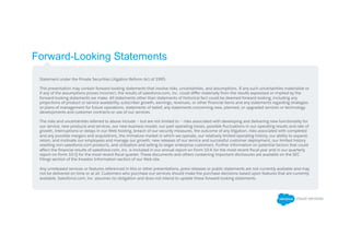 Forward-Looking Statements
​ Statement under the Private Securities Litigation Reform Act of 1995:
​ This presentation may contain forward-looking statements that involve risks, uncertainties, and assumptions. If any such uncertainties materialize or
if any of the assumptions proves incorrect, the results of salesforce.com, inc. could diﬀer materially from the results expressed or implied by the
forward-looking statements we make. All statements other than statements of historical fact could be deemed forward-looking, including any
projections of product or service availability, subscriber growth, earnings, revenues, or other ﬁnancial items and any statements regarding strategies
or plans of management for future operations, statements of belief, any statements concerning new, planned, or upgraded services or technology
developments and customer contracts or use of our services.
​ The risks and uncertainties referred to above include – but are not limited to – risks associated with developing and delivering new functionality for
our service, new products and services, our new business model, our past operating losses, possible ﬂuctuations in our operating results and rate of
growth, interruptions or delays in our Web hosting, breach of our security measures, the outcome of any litigation, risks associated with completed
and any possible mergers and acquisitions, the immature market in which we operate, our relatively limited operating history, our ability to expand,
retain, and motivate our employees and manage our growth, new releases of our service and successful customer deployment, our limited history
reselling non-salesforce.com products, and utilization and selling to larger enterprise customers. Further information on potential factors that could
aﬀect the ﬁnancial results of salesforce.com, inc. is included in our annual report on Form 10-K for the most recent ﬁscal year and in our quarterly
report on Form 10-Q for the most recent ﬁscal quarter. These documents and others containing important disclosures are available on the SEC
Filings section of the Investor Information section of our Web site.
​ Any unreleased services or features referenced in this or other presentations, press releases or public statements are not currently available and may
not be delivered on time or at all. Customers who purchase our services should make the purchase decisions based upon features that are currently
available. Salesforce.com, inc. assumes no obligation and does not intend to update these forward-looking statements.
 
