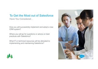 Have You Considered…
To Get the Most out of Salesforce
How you will successfully implement and adopt a new
CRM system?
Where you will go for questions or advice on best
practices with Salesforce?
What IT or technical resources will be allocated to
implementing and maintaining Salesforce?
 