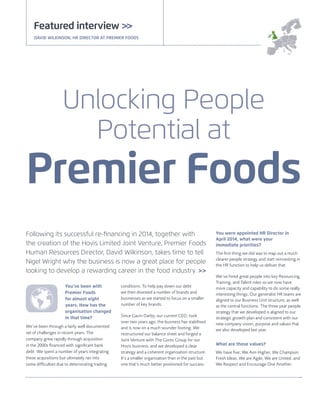 You’ve been with
Premier Foods
for almost eight
years. How has the
organisation changed
in that time?
We’ve been through a fairly well documented
set of challenges in recent years. The
company grew rapidly through acquisition
in the 2000s ﬁnanced with signiﬁcant bank
debt. We spent a number of years integrating
these acquisitions but ultimately ran into
some difﬁculties due to deteriorating trading
conditions. To help pay down our debt
we then divested a number of brands and
businesses as we started to focus on a smaller
number of key brands.
Since Gavin Darby, our current CEO, took
over two years ago, the business has stabilised
and is now on a much sounder footing. We
restructured our balance sheet and forged a
Joint Venture with The Gores Group for our
Hovis business, and we developed a clear
strategy and a coherent organisation structure.
It’s a smaller organisation than in the past but
one that’s much better positioned for success.
You were appointed HR Director in
April 2014, what were your
immediate priorities?
The ﬁrst thing we did was to map out a much
clearer people strategy and start reinvesting in
the HR function to help us deliver that.
We’ve hired great people into key Resourcing,
Training, and Talent roles so we now have
more capacity and capability to do some really
interesting things. Our generalist HR teams are
aligned to our Business Unit structure, as well
as the central functions. The three year people
strategy that we developed is aligned to our
strategic growth plan and consistent with our
new company vision, purpose and values that
we also developed last year.
What are those values?
We have ﬁve; We Aim Higher, We Champion
Fresh Ideas, We are Agile, We are United, and
We Respect and Encourage One Another.
Following its successful re-ﬁnancing in 2014, together with
the creation of the Hovis Limited Joint Venture, Premier Foods
Human Resources Director, David Wilkinson, takes time to tell
Nigel Wright why the business is now a great place for people
looking to develop a rewarding career in the food industry. >>
Featured interview >>
DAVID WILKINSON, HR DIRECTOR AT PREMIER FOODS
Unlocking People
Potential at
Premier Foods
 