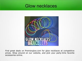 Find great deals on Premierglow.com for glow necklaces at competitive
prices. Shop around on our website, and pick your party-time favorite
accessories online.
Glow necklaces
 