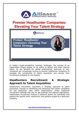www.alliancerecruitmentagency.com
Premier Headhunter Companies:
Elevating Your Talent Strategy
In today's hyper-competitive business landscape, the success of an
organization hinges largely on its ability to attract and retain top-tier
talent. As the demand for skilled professionals continues to rise,
companies are increasingly turning to premier headhunter companies to
navigate the complexities of talent acquisition and elevate their
recruitment strategies to new heights.
Headhunters Recruitment: A Strategic
Approach to Talent Acquisition
Headhunters recruitment represents a strategic approach to talent
acquisition, focused on identifying and attracting high-caliber candidates
for key leadership roles within organizations. Unlike traditional
recruitment methods that rely on job postings and inbound applications,
headhunters recruitment involves a proactive search for individuals who
possess the specific skills, experience, and qualities sought by a particular
company.
 