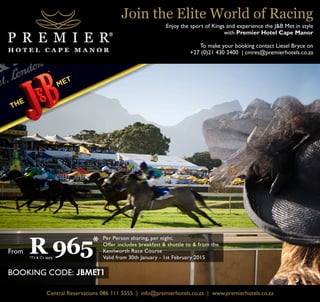 R 965* 
Per Person sharing, per night. 
Offer includes breakfast & shuttle to & from the 
Kenilworth Race Course 
Valid from 30th January - 1st February 2015 
From 
*T’s & C’s apply 
BOOKING CODE: JBMET1 
Join the Elite World of Racing 
Enjoy the sport of Kings and experience the J&B Met in style 
with Premier Hotel Cape Manor 
To make your booking contact Liesel Bryce on 
+27 (0)21 430 3400 | cmres@premierhotels.co.za 
Central Reservations 086 111 5555 | info@premierhotels.co.za | www.premierhotels.co.za 
