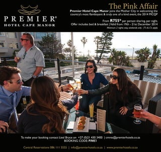 The Pink Affair 
Premier Hotel Cape Manor joins the Mother City in welcoming the 
country’s most flamboyant & truly one of a kind event, the 2014 MCQP 
From R755* per person sharing, per night. 
Offer includes bed & breakfast | Valid from 19th - 21st December 2014 
Minimum 2 nights stay, weekends only | T's & C's apply 
To make your booking contact Liesl Bryce on +27 (0)21 430 3400 | cmres@premierhotels.co.za 
BOOKING CODE: PINK1 
Central Reservations 086 111 5555 | info@premierhotels.co.za | www.premierhotels.co.za 
