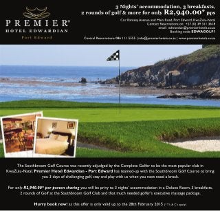3 Nights’ accommodation, 3 breakfasts, 
2 rounds of golf & more for only R2,940.00* pps 
Cnr Ramsey Avenue and Main Road, Port Edward, KwaZulu-Natal 
Contact Reservations on: +27 (0) 39 311 3618 
email: edwardian@premierhotels.co.za 
Booking code: EDWAGOLF1 
Central Reservations 086 111 5555 | info@premierhotels.co.za | www.premierhotels.co.za 
The Southbroom Golf Course was recently adjudged by the Complete Golfer to be the most popular club in 
KwaZulu-Natal. Premier Hotel Edwardian - Port Edward has teamed-up with the Southbroom Golf Course to bring 
you 3 days of challenging golf, stay and play with us when you next need a break. 
For only R2,940.00* per person sharing you will be privy to 3 nights’ accommodation in a Deluxe Room, 3 breakfasts, 
2 rounds of Golf at the Southbroom Golf Club and that much needed golfer's executive massage package. 
Hurry book now! as this offer is only valid up to the 28th February 2015 (* T’s & C’s apply) 
